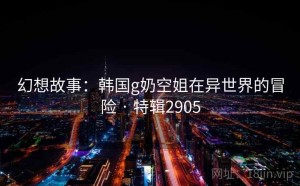 幻想故事：韩国g奶空姐在异世界的冒险 · 特辑2905