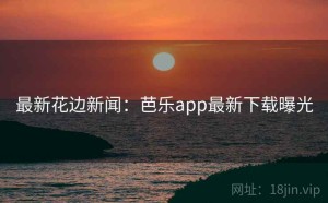 最新花边新闻：芭乐app最新下载曝光