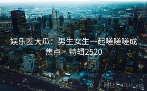 娱乐圈大瓜：男生女生一起嗟嗟嗟成焦点 · 特辑2520