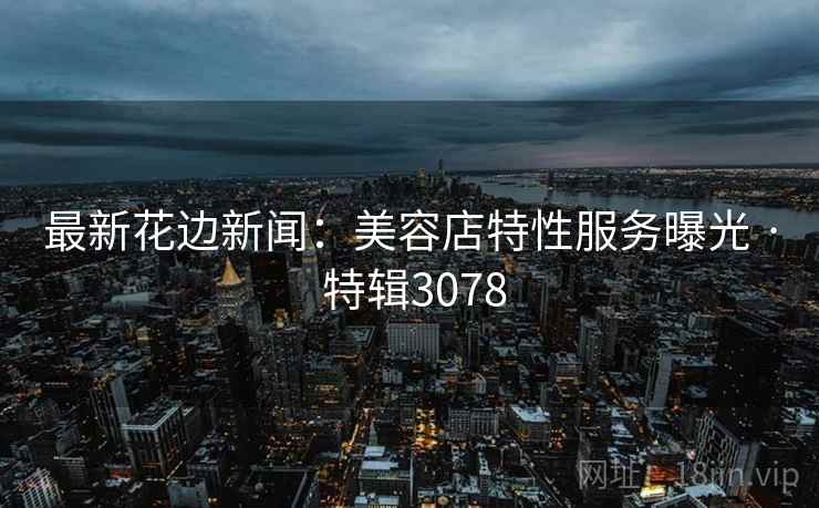 最新花边新闻：美容店特性服务曝光 · 特辑3078