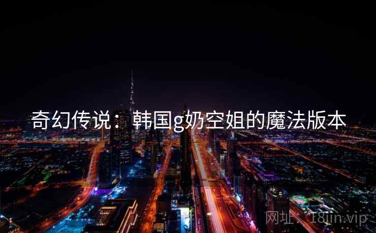 奇幻传说：韩国g奶空姐的魔法版本
