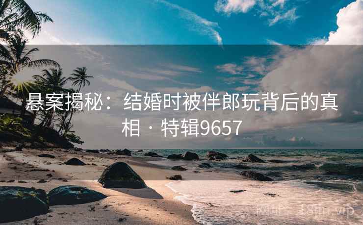 悬案揭秘：结婚时被伴郎玩背后的真相 · 特辑9657