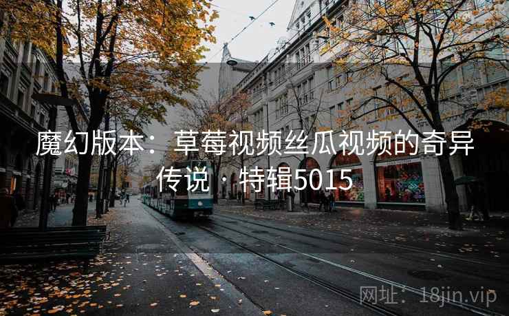 魔幻版本：草莓视频丝瓜视频的奇异传说 · 特辑5015