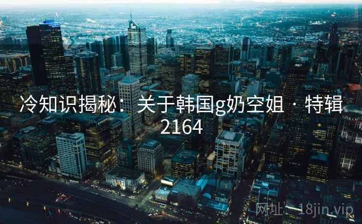 冷知识揭秘:关于韩国g奶空姐 · 特辑2164 冷知识揭秘:关于韩国g奶空姐 · 特辑2164