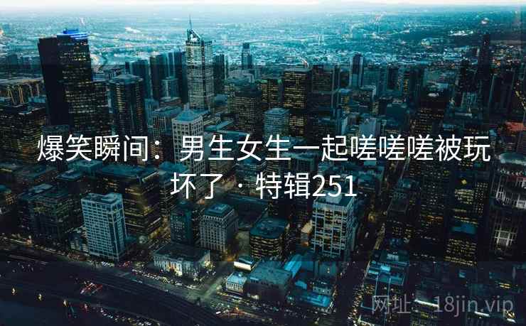 爆笑瞬间:男生女生一起嗟嗟嗟被玩坏了 · 特辑251 爆笑瞬间:男生女生一起嗟嗟嗟被玩坏了 · 特辑251