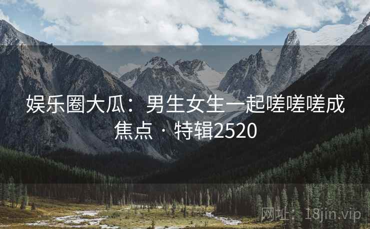 娱乐圈大瓜:男生女生一起嗟嗟嗟成焦点 · 特辑2520 娱乐圈大瓜:男生女生一起嗟嗟嗟成焦点 · 特辑2520