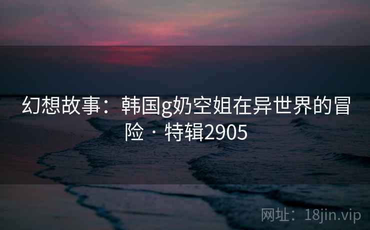 幻想故事:韩国g奶空姐在异世界的冒险 · 特辑2905 幻想故事:韩国g奶空姐在异世界的冒险 · 特辑2905