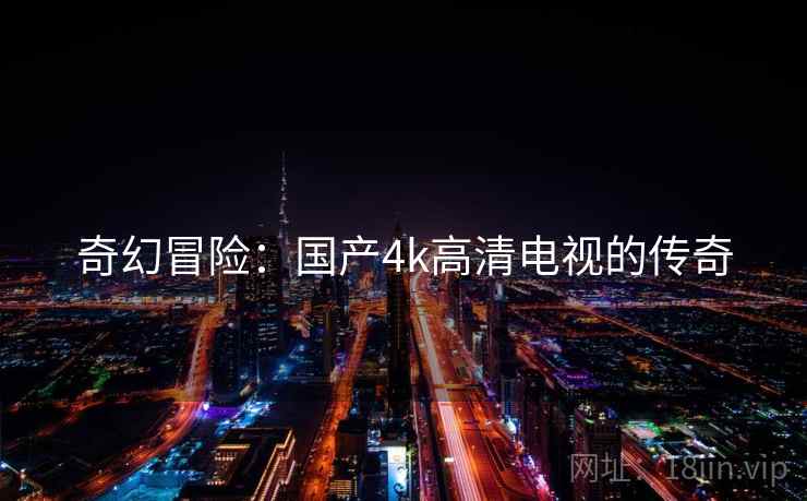 奇幻冒险:国产4k高清电视的传奇 奇幻冒险:国产4k高清电视的传奇