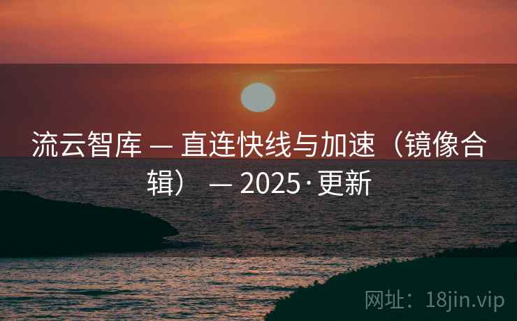流云智库 — 直连快线与加速(镜像合辑) — 2025·更新 流云智库 — 直连快线与加速(镜像合辑) — 2025·更新