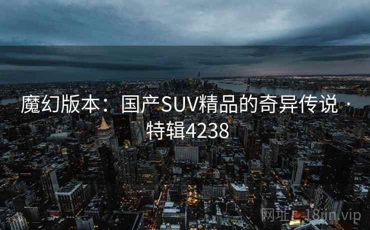 魔幻版本:国产SUV精品的奇异传说 · 特辑4238 魔幻版本:国产SUV精品的奇异传说 · 特辑4238