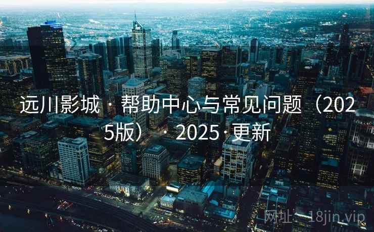 远川影城 · 帮助中心与常见问题(2025版) · 2025·更新 远川影城 · 帮助中心与常见问题(2025版) · 2025·更新