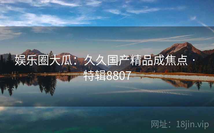 娱乐圈大瓜：久久国产精品成焦点 · 特辑8807