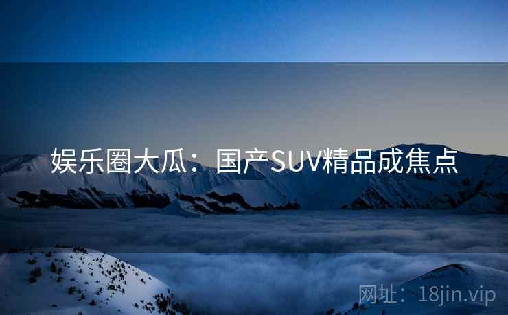 娱乐圈大瓜:国产SUV精品成焦点 娱乐圈大瓜:国产SUV精品成焦点