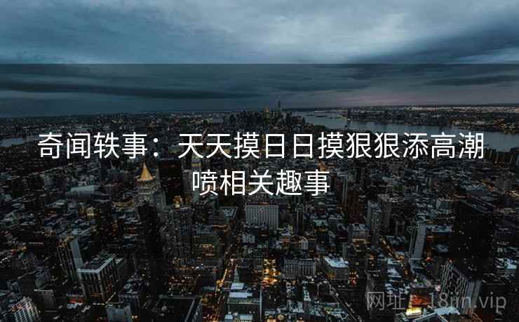 奇闻轶事:天天摸日日摸狠狠添高潮喷相关趣事 奇闻轶事:天天摸日日摸狠狠添高潮喷相关趣事